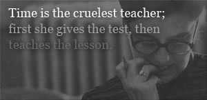 time is the cruelest teacher; first she gives the test, then teaches the lesson